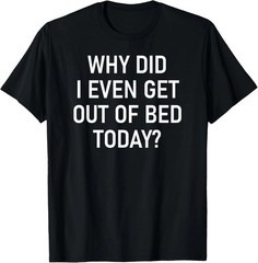 Why Did I Even Get Out Of Bed Today Quote Size S – 5XL Gift For Friends